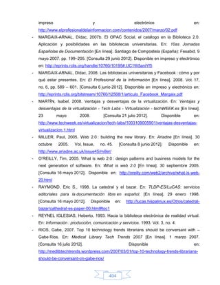 impreso                          y                       electrónico                       en:
    http://www.elprofesionaldelainformacion.com/contenidos/2007/marzo/02.pdf
-   MARGAIX-ARNAL, Dídac, 2007b. El OPAC Social, el catálogo en la Biblioteca 2.0.
    Aplicación y posibilidades en las bibliotecas universitarias. En: 10as Jornadas
    Españolas de Documentación [En línea]. Santiago de Compostela (España): Fesabid. 9
    mayo 2007. pp. 199–205. [Consulta 29 junio 2012]. Disponible en impreso y electrónico
    en: http://eprints.rclis.org/handle/10760/10195#.UC1W5aniYf5
-   MARGAIX-ARNAL, Dídac, 2008. Las bibliotecas universitarias y Facebook : cómo y por
    qué estar presentes. En: El Profesional de la Información [En línea]. 2008. Vol. 17,
    no. 6, pp. 589 – 601. [Consulta 6 junio 2012]. Disponible en impreso y electrónico en:
    http://eprints.rclis.org/bitstream/10760/12568/1/articulo_Facebook_Margaix.pdf
-   MARTÍN, Isabel, 2008. Ventajas y desventajas de la virtualización. En: Ventajas y
    desventajas de la virtualización - Tech Labs - Virtualización - techWEEK.es [En línea].
    23        mayo          2008.         [Consulta 21 julio 2012].          Disponible        en:
    http://www.techweek.es/virtualizacion/tech-labs/1003109005901/ventajas-desventajas-
    virtualizacion.1.html
-   MILLER, Paul, 2005. Web 2.0 : building the new library. En: Ariadne [En línea]. 30
    octubre    2005.    Vol. Issue,      no. 45.     [Consulta 8 junio 2012].    Disponible    en:
    http://www.ariadne.ac.uk/issue45/miller/
-   O’REILLY, Tim, 2005. What is web 2.0 : design patterns and business models for the
    next generation of software. En: What is web 2.0 [En línea]. 30 septiembre 2005.
    [Consulta 16 mayo 2012]. Disponible en: http://oreilly.com/web2/archive/what-is-web-
    20.html
-   RAYMOND, Eric S., 1998. La catedral y el bazar. En: TLDP-ES/LuCAS: servicios
    editoriales para la documentación libre en español. [En línea]. 29 enero 1998.
    [Consulta 16 mayo 2012].        Disponible     en:   http://lucas.hispalinux.es/Otros/catedral-
    bazar/cathedral-es-paper-00.html#toc1
-   REYNEL IGLESIAS, Heberto, 1993. Hacia la biblioteca electrónica de realidad virtual.
    En: Información : producción, comunicación y servicios. 1993. Vol. 3, no. 4.
-   RIOS, Gabe, 2007. Top 10 technology trends librarians should be conversant with –
    Gabe Rios. En: Medical Library Tech Trends 2007 [En línea]. 1 marzo 2007.
    [Consulta 16 julio 2012].                             Disponible                           en:
    http://medlibtechtrends.wordpress.com/2007/03/01/top-10-technology-trends-librarians-
    should-be-conversant-on-gabe-rios/



                                             404
 