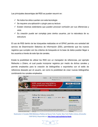 Las principales desventajas del RSS se pueden resumir en:


    No todos los sitios cuentan con esta tecnología
    Se requiere una aplicación o plugin para su lectura
    Existen diversos estándares que pueden provocar confusión por sus diferencias y
       usos
    Su creación puede ser compleja para ciertos usuarios, por la naturaleza de su
       estructura


El uso de RSS dentro de las búsquedas realizadas en el OPAC permite una variedad del
servicio de Diseminación Selectiva de Información (DSI), permitiendo que los nuevos
registros que cumplen con los criterios de búsqueda en la base de datos puedan llegar a
los usuarios a través de este tipo de canales.


Existe la posibilidad de utilizar los RSS con un manejador de referencias, por ejemplo
Refworks o Zotero, el cual puede incorporar registros por medio de dichos canales y
permite emplearlos para la creación de bibliografías o exportarlos con el estilo de
referencia deseado por el usuario, así como la posibilidad de crear nuevas bibliografías
combinando los canales empleados.




   Ilustración 4: Canales RSS Biblioteca Pública de Nueva York. Fuente: New York Public Library. [Consulta:
                        15/07/2012]. Disponible en: http://www.nypl.org/help/rss-feeds



                                                     36
 