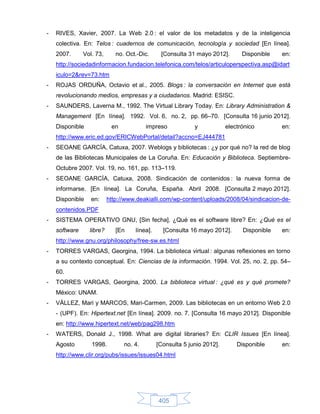 -   RIVES, Xavier, 2007. La Web 2.0 : el valor de los metadatos y de la inteligencia
    colectiva. En: Telos : cuadernos de comunicación, tecnología y sociedad [En línea].
    2007.      Vol. 73,      no. Oct.-Dic.     [Consulta 31 mayo 2012].        Disponible   en:
    http://sociedadinformacion.fundacion.telefonica.com/telos/articuloperspectiva.asp@idart
    iculo=2&rev=73.htm
-   ROJAS ORDUÑA, Octavio et al., 2005. Blogs : la conversación en Internet que está
    revolucionando medios, empresas y a ciudadanos. Madrid: ESISC.
-   SAUNDERS, Laverna M., 1992. The Virtual Library Today. En: Library Administration &
    Management [En línea]. 1992. Vol. 6, no. 2, pp. 66–70. [Consulta 16 junio 2012].
    Disponible             en            impreso            y            electrónico        en:
    http://www.eric.ed.gov/ERICWebPortal/detail?accno=EJ444781
-   SEOANE GARCÍA, Catuxa, 2007. Weblogs y bibliotecas : ¿y por qué no? la red de blog
    de las Bibliotecas Municipales de La Coruña. En: Educación y Biblioteca. Septiembre-
    Octubre 2007. Vol. 19, no. 161, pp. 113–119.
-   SEOANE GARCÍA, Catuxa, 2008. Sindicación de contenidos : la nueva forma de
    informarse. [En línea]. La Coruña, España. Abril 2008. [Consulta 2 mayo 2012].
    Disponible    en:     http://www.deakialli.com/wp-content/uploads/2008/04/sindicacion-de-
    contenidos.PDF
-   SISTEMA OPERATIVO GNU, [Sin fecha]. ¿Qué es el software libre? En: ¿Qué es el
    software     libre?      [En    línea].     [Consulta 16 mayo 2012].       Disponible   en:
    http://www.gnu.org/philosophy/free-sw.es.html
-   TORRES VARGAS, Georgina, 1994. La biblioteca virtual : algunas reflexiones en torno
    a su contexto conceptual. En: Ciencias de la información. 1994. Vol. 25, no. 2, pp. 54–
    60.
-   TORRES VARGAS, Georgina, 2000. La biblioteca virtual : ¿qué es y qué promete?
    México: UNAM.
-   VÁLLEZ, Mari y MARCOS, Mari-Carmen, 2009. Las bibliotecas en un entorno Web 2.0
    - (UPF). En: Hipertext.net [En línea]. 2009. no. 7. [Consulta 16 mayo 2012]. Disponible
    en: http://www.hipertext.net/web/pag298.htm
-   WATERS, Donald J., 1998. What are digital libraries? En: CLIR Issues [En línea].
    Agosto        1998.         no. 4.        [Consulta 5 junio 2012].       Disponible     en:
    http://www.clir.org/pubs/issues/issues04.html




                                              405
 