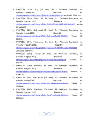 -   WIKIPEDIA,     2012a.   Blog   [En    línea].    S.l.     :     Wikimedia   Foundation,   Inc.
    [Consulta 17 junio 2012].                             Disponible                          en:
    http://es.wikipedia.org/w/index.php?title=Blog&oldid=58892335 Version ID: 58892335
-   WIKIPEDIA, 2012b. Código QR [En línea]. S.l.: Wikimedia Foundation, Inc.
    [Consulta 15 agosto 2012].                              Disponible                        en:
    http://es.wikipedia.org/w/index.php?title=C%C3%B3digo_QR&oldid=58628699 Version
    ID: 58628699
-   WIKIPEDIA, 2012c. Red social [En línea]. S.l.: Wikimedia Foundation, Inc.
    [Consulta 16 junio 2012].                             Disponible                          en:
    http://es.wikipedia.org/w/index.php?title=Red_social&oldid=58563694            Version    ID:
    58563694
-   WIKIPEDIA, 2012c. Folcsonomía [En linea]. S.l.: Wikimedia Foundation, Inc.
    [Consulta 17 octubre 2012].                             Disponible                        en:
    http://es.wikipedia.org/w/index.php?title=Folcsonom%C3%ADa&oldid=58372362
    Version ID: 58372362
-   WIKIPEDIA,     2012d.   Joomla!     [En    linea].    S.l.:     Wikimedia   Foundation,   Inc.
    [Consulta 23 agosto 2012].                              Disponible                        en:
    http://es.wikipedia.org/w/index.php?title=Joomla!&oldid=59018374             Version      ID:
    59018374
-   WIKIPEDIA,     2012e.   MediaWiki    [En    linea].     S.l.:   Wikimedia   Foundation,   Inc.
    [Consulta 20 agosto 2012].                              Disponible                        en:
    http://es.wikipedia.org/w/index.php?title=MediaWiki&oldid=57894710             Version    ID:
    57894710
-   WIKIPEDIA, 2012f. Red social [En linea].                S.l.: Wikimedia Foundation,       Inc.
    [Consulta 16 junio 2012].                             Disponible                          en:
    http://es.wikipedia.org/w/index.php?title=Red_social&oldid=58563694            Version    ID:
    58563694
-   WIKIPEDIA,     2012g.   WordPress    [En    linea].     S.l.: Wikimedia     Foundation,   Inc.
    [Consulta 20 agosto 2012].                              Disponible                        en:
    http://es.wikipedia.org/w/index.php?title=WordPress&oldid=59009309             Version    ID:
    59009309




                                          406
 