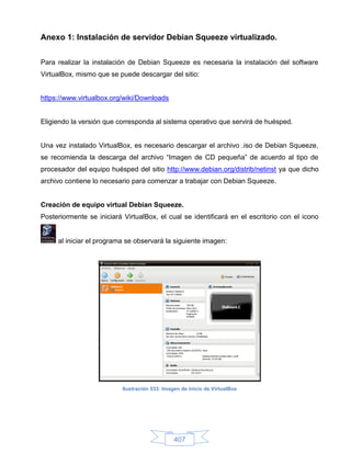 Anexo 1: Instalación de servidor Debian Squeeze virtualizado.


Para realizar la instalación de Debian Squeeze es necesaria la instalación del software
VirtualBox, mismo que se puede descargar del sitio:


https://www.virtualbox.org/wiki/Downloads


Eligiendo la versión que corresponda al sistema operativo que servirá de huésped.


Una vez instalado VirtualBox, es necesario descargar el archivo .iso de Debian Squeeze,
se recomienda la descarga del archivo “Imagen de CD pequeña” de acuerdo al tipo de
procesador del equipo huésped del sitio http://www.debian.org/distrib/netinst ya que dicho
archivo contiene lo necesario para comenzar a trabajar con Debian Squeeze.


Creación de equipo virtual Debian Squeeze.
Posteriormente se iniciará VirtualBox, el cual se identificará en el escritorio con el icono


     al iniciar el programa se observará la siguiente imagen:




                           Ilustración 533: Imagen de inicio de VirtualBox




                                                407
 