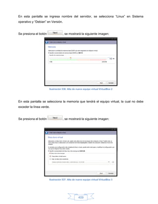 En esta pantalla se ingresa nombre del servidor, se selecciona “Linux” en Sistema
operativo y “Debian” en Versión.


Se presiona el botón               , se mostrará la siguiente imagen:




                       Ilustración 536: Alta de nuevo equipo virtual VirtualBox 2




En esta pantalla se selecciona la memoria que tendrá el equipo virtual, la cual no debe
exceder la línea verde.


Se presiona el botón               , se mostrará la siguiente imagen:




                       Ilustración 537: Alta de nuevo equipo virtual VirtualBox 3




                                                 409
 