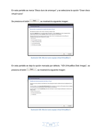 En esta pantalla se marca “Disco duro de arranque” y se selecciona la opción “Crear disco
virtual nuevo”


Se presiona el botón               , se mostrará la siguiente imagen:




                       Ilustración 538: Alta de nuevo equipo virtual VirtualBox 4




En esta pantalla se deja la opción marcada por defecto. “VDI (VirtualBox Disk Image)”, se

presiona el botón              , se mostrará la siguiente imagen:




                       Ilustración 539: Alta de nuevo equipo virtual VirtualBox 5




                                                 410
 