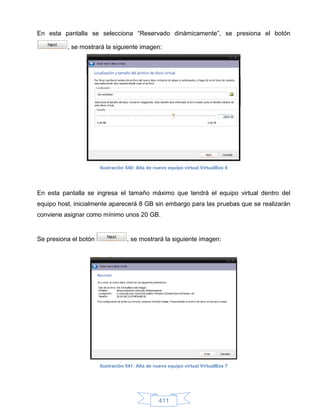 En esta pantalla se selecciona “Reservado dinámicamente”, se presiona el botón

          , se mostrará la siguiente imagen:




                       Ilustración 540: Alta de nuevo equipo virtual VirtualBox 6




En esta pantalla se ingresa el tamaño máximo que tendrá el equipo virtual dentro del
equipo host, inicialmente aparecerá 8 GB sin embargo para las pruebas que se realizarán
conviene asignar como mínimo unos 20 GB.


Se presiona el botón               , se mostrará la siguiente imagen:




                       Ilustración 541: Alta de nuevo equipo virtual VirtualBox 7




                                                 411
 