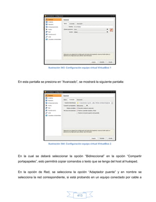 Ilustración 543: Configuración equipo virtual VirtualBox 1




En esta pantalla se presiona en “Avanzado”, se mostrará la siguiente pantalla:




                      Ilustración 544: Configuración equipo virtual VirtualBox 2




En la cual se deberá seleccionar la opción “Bidireccional” en la opción “Compartir
portapapeles”, esto permitirá copiar comandos o texto que se tenga del host al huésped.


En la opción de Red, se selecciona la opción “Adaptador puente” y en nombre se
selecciona la red correspondiente, si está probando en un equipo conectado por cable a




                                                413
 