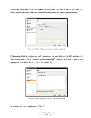 internet se debe seleccionar la conexión del adaptador de cable, si está conectados por
medio de red inalámbrica se debe seleccionar la conexión del adaptador inalámbrico.




                      Ilustración 545: Configuración equipo virtual VirtualBox 3




En la opción USB se verifica que estén habilitados los controladores de USB, esto servirá
para que el equipo virtual detecte los dispositivos USB conectados al equipo host, como
pueden ser: memorias, teclado, ratón, impresora, etc.




                      Ilustración 546: Configuración equipo virtual VirtualBox 4




Al terminar se presiona el botón                .



                                                414
 
