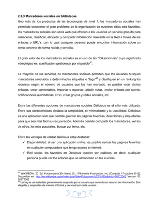2.2.3 Marcadores sociales en bibliotecas
Uno más de los productos de las tecnologías de nivel 1, los marcadores sociales han
permitido solucionar el gran problema de la organización de nuestros sitios web favoritos,
los marcadores sociales son sitios web que ofrecen a los usuarios un servicio gratuito para
almacenar, clasificar, etiquetar y compartir información relevante en la Red a través de los
enlaces o URL’s, con lo cual cualquier persona puede encontrar información sobre un
tema concreto de forma rápida y sencilla.


El gran valor de los marcadores sociales es el uso de las “folksonomías” cuyo significado
etimológico es: clasificación gestionada por el pueblo47.


La mayoría de los servicios de marcadores sociales permiten que los usuarios busquen
marcadores asociados a determinadas etiquetas o “tags”48 y clasifiquen en un ranking los
recursos según el número de usuarios que los han marcado, es posible votar dichos
enlaces, crear comentarios, importar o exportar, añadir notas, enviar enlaces por correo,
notificaciones automáticas, RSS, crear grupos y redes sociales, etc.


Entre las diferentes opciones de marcadores sociales Delicious es el sitio más utilizado.
Entre sus características destaca la simplicidad, el minimalismo y la usabilidad. Delicious
es una aplicación web que permite guardar las páginas favoritas, describirlas y etiquetarlas
para que sea más fácil su recuperación. Además permite compartir los marcadores, ver los
de otros, los más populares, buscar por tema, etc.


Entre las ventajas de utilizar Delicious cabe destacar:
      Disponibilidad: al ser una aplicación online, es posible revisar las páginas favoritas
        en cualquier computadora que tenga acceso a Internet.
      Red social: los favoritos en Delicious pueden ser públicos, es decir, cualquier
        persona puede ver los enlaces que se almacenan en las cuentas.



47
   WIKIPEDIA, 2012d. Folcsonomía [En linea]. S.l.: Wikimedia Foundation, Inc. [Consulta 17 octubre 2012].
Disponible en: http://es.wikipedia.org/w/index.php?title=Folcsonom%C3%ADa&oldid=58372362 Version ID:
58372362
48
   Un tag es un metadato generalmente asignado por el usuario que consulta un recurso de información. Son
elegidas y asignadas de manera informal y personal por cada usuario.


                                                   37
 