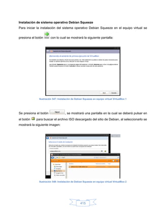 Instalación de sistema operativo Debian Squeeze
Para iniciar la instalación del sistema operativo Debian Squeeze en el equipo virtual se


presiona el botón      con lo cual se mostrará la siguiente pantalla:




              Ilustración 547: Instalación de Debian Squeeze en equipo virtual VirtualBox 1




Se presiona el botón                , se mostrará una pantalla en la cual se deberá pulsar en
el botón    para buscar el archivo ISO descargado del sitio de Debian, al seleccionarlo se
mostrará la siguiente imagen:




              Ilustración 548: Instalación de Debian Squeeze en equipo virtual VirtualBox 2




                                                  415
 
