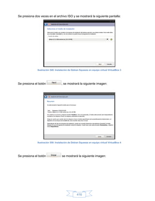 Se presiona dos veces en el archivo ISO y se mostrará la siguiente pantalla:




              Ilustración 549: Instalación de Debian Squeeze en equipo virtual VirtualBox 3




Se presiona el botón                , se mostrará la siguiente imagen:




              Ilustración 550: Instalación de Debian Squeeze en equipo virtual VirtualBox 4




Se presiona el botón                se mostrará la siguiente imagen:




                                                  416
 