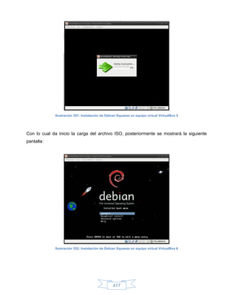 Ilustración 551: Instalación de Debian Squeeze en equipo virtual VirtualBox 5




Con lo cual da inicio la carga del archivo ISO, posteriormente se mostrará la siguiente
pantalla:




             Ilustración 552: Instalación de Debian Squeeze en equipo virtual VirtualBox 6




                                                 417
 