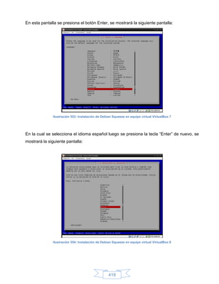 En esta pantalla se presiona el botón Enter, se mostrará la siguiente pantalla:




              Ilustración 553: Instalación de Debian Squeeze en equipo virtual VirtualBox 7




En la cual se selecciona el idioma español luego se presiona la tecla “Enter” de nuevo, se
mostrará la siguiente pantalla:




              Ilustración 554: Instalación de Debian Squeeze en equipo virtual VirtualBox 8




                                                  418
 