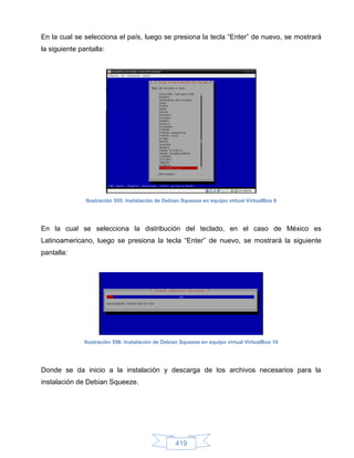 En la cual se selecciona el país, luego se presiona la tecla “Enter” de nuevo, se mostrará
la siguiente pantalla:




               Ilustración 555: Instalación de Debian Squeeze en equipo virtual VirtualBox 9




En la cual se selecciona la distribución del teclado, en el caso de México es
Latinoamericano, luego se presiona la tecla “Enter” de nuevo, se mostrará la siguiente
pantalla:




               Ilustración 556: Instalación de Debian Squeeze en equipo virtual VirtualBox 10




Donde se da inicio a la instalación y descarga de los archivos necesarios para la
instalación de Debian Squeeze.




                                                   419
 