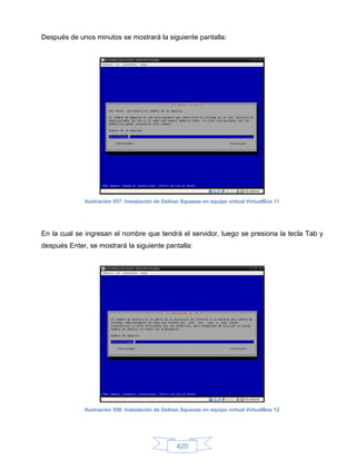 Después de unos minutos se mostrará la siguiente pantalla:




              Ilustración 557: Instalación de Debian Squeeze en equipo virtual VirtualBox 11




En la cual se ingresan el nombre que tendrá el servidor, luego se presiona la tecla Tab y
después Enter, se mostrará la siguiente pantalla:




              Ilustración 558: Instalación de Debian Squeeze en equipo virtual VirtualBox 12




                                                  420
 