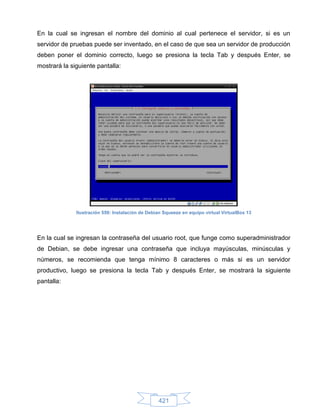 En la cual se ingresan el nombre del dominio al cual pertenece el servidor, si es un
servidor de pruebas puede ser inventado, en el caso de que sea un servidor de producción
deben poner el dominio correcto, luego se presiona la tecla Tab y después Enter, se
mostrará la siguiente pantalla:




              Ilustración 559: Instalación de Debian Squeeze en equipo virtual VirtualBox 13




En la cual se ingresan la contraseña del usuario root, que funge como superadministrador
de Debian, se debe ingresar una contraseña que incluya mayúsculas, minúsculas y
números, se recomienda que tenga mínimo 8 caracteres o más si es un servidor
productivo, luego se presiona la tecla Tab y después Enter, se mostrará la siguiente
pantalla:




                                                  421
 