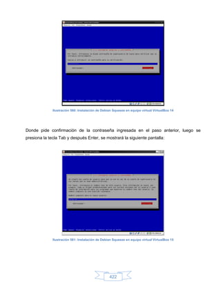 Ilustración 560: Instalación de Debian Squeeze en equipo virtual VirtualBox 14




Donde pide confirmación de la contraseña ingresada en el paso anterior, luego se
presiona la tecla Tab y después Enter, se mostrará la siguiente pantalla:




              Ilustración 561: Instalación de Debian Squeeze en equipo virtual VirtualBox 15




                                                  422
 
