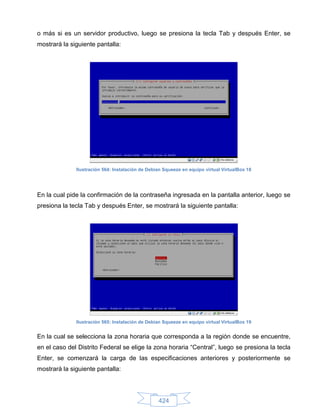 o más si es un servidor productivo, luego se presiona la tecla Tab y después Enter, se
mostrará la siguiente pantalla:




              Ilustración 564: Instalación de Debian Squeeze en equipo virtual VirtualBox 18




En la cual pide la confirmación de la contraseña ingresada en la pantalla anterior, luego se
presiona la tecla Tab y después Enter, se mostrará la siguiente pantalla:




              Ilustración 565: Instalación de Debian Squeeze en equipo virtual VirtualBox 19


En la cual se selecciona la zona horaria que corresponda a la región donde se encuentre,
en el caso del Distrito Federal se elige la zona horaria “Central”, luego se presiona la tecla
Enter, se comenzará la carga de las especificaciones anteriores y posteriormente se
mostrará la siguiente pantalla:




                                                  424
 