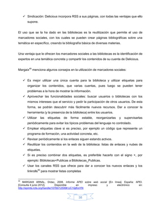  Sindicación: Delicious incorpora RSS a sus páginas, con todas las ventajas que ello
        supone.


El uso que se la ha dado en las bibliotecas es la reutilización que permite el uso de
marcadores sociales, con los cuales se pueden crear páginas bibliográficas sobre una
temática en específico, creando la bibliografía básica de diversas materias.


Una ventaja que le ofrecen los marcadores sociales a las bibliotecas es la identificación de
expertos en una temática concreta y compartir los contenidos de su cuenta de Delicious.


Margaix49 menciona algunos consejos en la utilización de marcadores sociales:


      Es mejor utilizar una única cuenta para la biblioteca y utilizar etiquetas para
        organizar los contenidos, que varias cuentas, pues luego se pueden tener
        problemas a la hora de mostrar la información.
      Aprovechar las funcionalidades sociales: buscar usuarios o bibliotecas con los
        mismos intereses que el servicio y pedir la participación de otros usuarios. De esta
        forma, se podrán descubrir más fácilmente nuevos recursos. Dar a conocer la
        herramienta (y la presencia de la biblioteca) entre los usuarios.
      Utilizar   las   etiquetas   de   forma      estable,   reorganizarlas   y   supervisarlas
        periódicamente para evitar los típicos problemas del lenguaje no controlado.
      Emplear etiquetas clave si es preciso, por ejemplo un código que represente un
        programa de formación, una actividad concreta, etc.
      Revisar periódicamente si los enlaces siguen estando activos.
      Reutilizar los contenidos en la web de la biblioteca: listas de enlaces y nubes de
        etiquetas.
      Si es preciso combinar dos etiquetas, es preferible hacerlo con el signo +, por
        ejemplo: Bibliotecas+Publicas a Bibliotecas_Publicas.
      Usar los canales RSS que ofrece para dar a conocer los nuevos enlaces y los
        linkrolls50 para mostrar listas completas


49
    MARGAIX ARNAL, Dídac, 2008. Informe APEI sobre web social [En línea]. España: APEI.
[Consulta 4 junio 2012].          Disponible      en     impreso y   electrónico    en:
http://eprints.rclis.org/handle/10760/12506#.UC1QjKniYf4


                                                 38
 