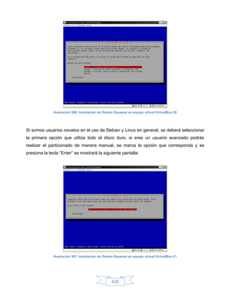 Ilustración 566: Instalación de Debian Squeeze en equipo virtual VirtualBox 20




Si somos usuarios novatos en el uso de Debian y Linux en general, se deberá seleccionar
la primera opción que utiliza todo el disco duro, si eres un usuario avanzado podrás
realizar el particionado de manera manual, se marca la opción que corresponda y se
presiona la tecla “Enter” se mostrará la siguiente pantalla:




              Ilustración 567: Instalación de Debian Squeeze en equipo virtual VirtualBox 21




                                                  425
 