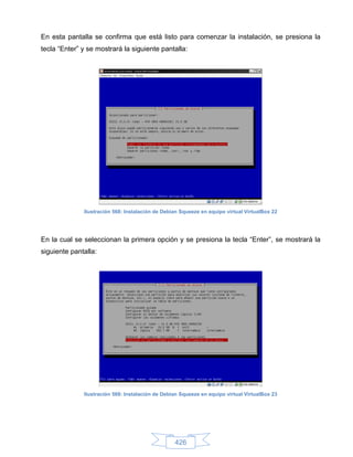 En esta pantalla se confirma que está listo para comenzar la instalación, se presiona la
tecla “Enter” y se mostrará la siguiente pantalla:




              Ilustración 568: Instalación de Debian Squeeze en equipo virtual VirtualBox 22




En la cual se seleccionan la primera opción y se presiona la tecla “Enter”, se mostrará la
siguiente pantalla:




              Ilustración 569: Instalación de Debian Squeeze en equipo virtual VirtualBox 23




                                                  426
 