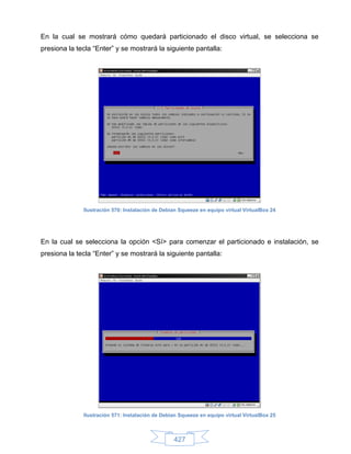 En la cual se mostrará cómo quedará particionado el disco virtual, se selecciona se
presiona la tecla “Enter” y se mostrará la siguiente pantalla:




              Ilustración 570: Instalación de Debian Squeeze en equipo virtual VirtualBox 24




En la cual se selecciona la opción <Sí> para comenzar el particionado e instalación, se
presiona la tecla “Enter” y se mostrará la siguiente pantalla:




              Ilustración 571: Instalación de Debian Squeeze en equipo virtual VirtualBox 25



                                                  427
 