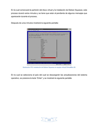 En la cual comenzará la partición del disco virtual y la instalación de Debian Squeeze, este
proceso durará varios minutos y se tiene que estar al pendiente de algunos mensajes que
aparecerán durante el proceso.


Después de unos minutos mostrará la siguiente pantalla:




              Ilustración 572: Instalación de Debian Squeeze en equipo virtual VirtualBox 26




En la cual se selecciona el país del cual se descargarán las actualizaciones del sistema
operativo, se presiona la tecla “Enter” y se mostrará la siguiente pantalla:




                                                  428
 