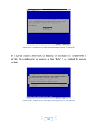 Ilustración 573: Instalación de Debian Squeeze en equipo virtual VirtualBox 27




En la cual se selecciona el servidor para descargar las actualizaciones, se recomienda el
servidor “ftp.mx.debian.org”, se presiona la tecla “Enter” y se mostrará la siguiente
pantalla:




             Ilustración 574: Instalación de Debian Squeeze en equipo virtual VirtualBox 28




                                                 429
 
