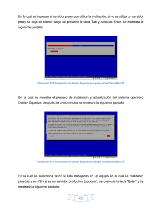 En la cual se ingresan el servidor proxy que utilice la institución, si no se utiliza un servidor
proxy se deja en blanco luego se presiona la tecla Tab y después Enter, se mostrará la
siguiente pantalla:




              Ilustración 575: Instalación de Debian Squeeze en equipo virtual VirtualBox 29




En la cual se muestra el proceso de instalación y actualización del sistema operativo
Debian Squeeze, después de unos minutos se mostrará la siguiente pantalla:




              Ilustración 576: Instalación de Debian Squeeze en equipo virtual VirtualBox 30




En la cual se selecciona <No> si está trabajando en un equipo en el cual se realizarán
pruebas y en <Sí> si es un servidor productivo (opcional), se presiona la tecla “Enter” y se
mostrará la siguiente pantalla:


                                                  430
 