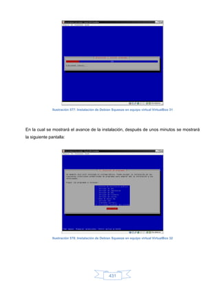 Ilustración 577: Instalación de Debian Squeeze en equipo virtual VirtualBox 31




En la cual se mostrará el avance de la instalación, después de unos minutos se mostrará
la siguiente pantalla:




               Ilustración 578: Instalación de Debian Squeeze en equipo virtual VirtualBox 32




                                                   431
 
