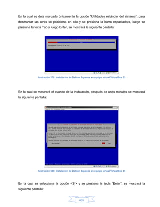 En la cual se deja marcada únicamente la opción “Utilidades estándar del sistema”, para
desmarcar las otras se posiciona en ella y se presiona la barra espaciadora, luego se
presiona la tecla Tab y luego Enter, se mostrará la siguiente pantalla:




               Ilustración 579: Instalación de Debian Squeeze en equipo virtual VirtualBox 33




En la cual se mostrará el avance de la instalación, después de unos minutos se mostrará
la siguiente pantalla:




               Ilustración 580: Instalación de Debian Squeeze en equipo virtual VirtualBox 34




En la cual se selecciona la opción <Sí> y se presiona la tecla “Enter”, se mostrará la
siguiente pantalla:


                                                   432
 