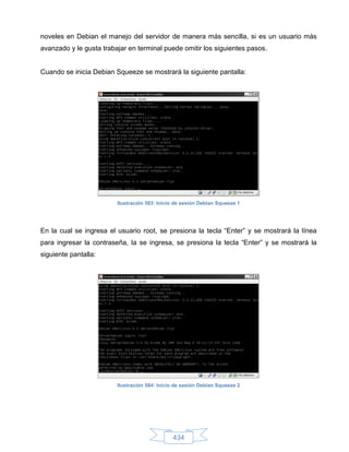 noveles en Debian el manejo del servidor de manera más sencilla, si es un usuario más
avanzado y le gusta trabajar en terminal puede omitir los siguientes pasos.


Cuando se inicia Debian Squeeze se mostrará la siguiente pantalla:




                         Ilustración 583: Inicio de sesión Debian Squeeze 1




En la cual se ingresa el usuario root, se presiona la tecla “Enter” y se mostrará la línea
para ingresar la contraseña, la se ingresa, se presiona la tecla “Enter” y se mostrará la
siguiente pantalla:




                         Ilustración 584: Inicio de sesión Debian Squeeze 2




                                               434
 