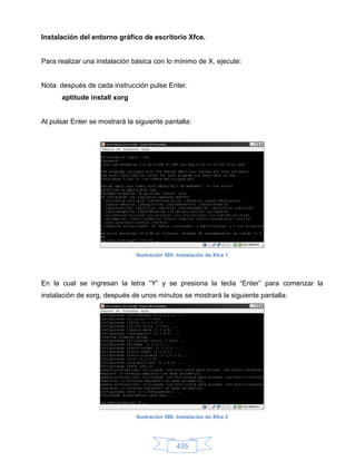 Instalación del entorno gráfico de escritorio Xfce.


Para realizar una instalación básica con lo mínimo de X, ejecute:


Nota: después de cada instrucción pulse Enter.
      aptitude install xorg


Al pulsar Enter se mostrará la siguiente pantalla:




                               Ilustración 585: Instalación de Xfce 1




En la cual se ingresan la letra “Y” y se presiona la tecla “Enter” para comenzar la
instalación de xorg, después de unos minutos se mostrará la siguiente pantalla:




                               Ilustración 586: Instalación de Xfce 2




                                               435
 
