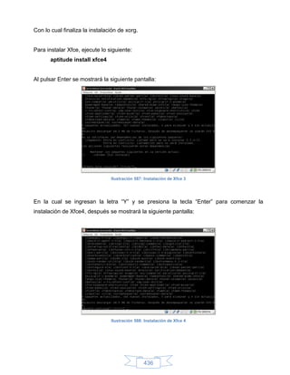 Con lo cual finaliza la instalación de xorg.


Para instalar Xfce, ejecute lo siguiente:
       aptitude install xfce4


Al pulsar Enter se mostrará la siguiente pantalla:




                                Ilustración 587: Instalación de Xfce 3




En la cual se ingresan la letra “Y” y se presiona la tecla “Enter” para comenzar la
instalación de Xfce4, después se mostrará la siguiente pantalla:




                                Ilustración 588: Instalación de Xfce 4




                                                436
 