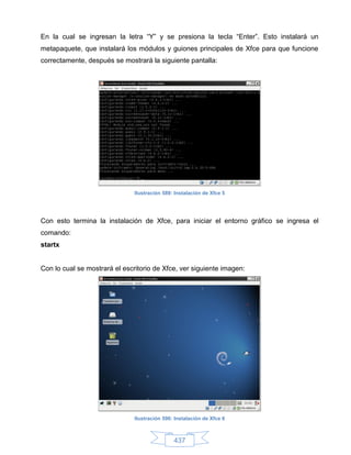 En la cual se ingresan la letra “Y” y se presiona la tecla “Enter”. Esto instalará un
metapaquete, que instalará los módulos y guiones principales de Xfce para que funcione
correctamente, después se mostrará la siguiente pantalla:




                               Ilustración 589: Instalación de Xfce 5




Con esto termina la instalación de Xfce, para iniciar el entorno gráfico se ingresa el
comando:
startx


Con lo cual se mostrará el escritorio de Xfce, ver siguiente imagen:




                               Ilustración 590: Instalación de Xfce 6



                                               437
 