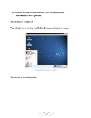 Xfce viene con muchas herramientas útiles, para instalarlas ejecute:
      aptitude install xfce4-goodies


Nota: Este paso es opcional


Para ello abrimos la terminal en el Debian Squeeze, ver siguiente imagen:




                               Ilustración 591: Instalación de Xfce 7




Se mostrará la siguiente pantalla:




                                               438
 