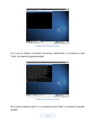 Ilustración 592: Instalación de Xfce 8




En la cual se ingresan el comando mencionado anteriormente y se presiona la tecla
“Enter”, se mostrará la siguiente pantalla:




                                Ilustración 593: Instalación de Xfce 9




En la cual se ingresan la letra “Y” y se presiona la tecla “Enter”, se mostrará la siguiente
pantalla:


                                                439
 