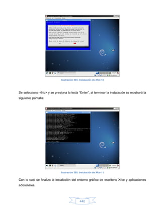 Ilustración 594: Instalación de Xfce 10




Se selecciona <No> y se presiona la tecla “Enter”, al terminar la instalación se mostrará la
siguiente pantalla:




                              Ilustración 595: Instalación de Xfce 11


Con lo cual se finaliza la instalación del entorno gráfico de escritorio Xfce y aplicaciones
adicionales.




                                               440
 