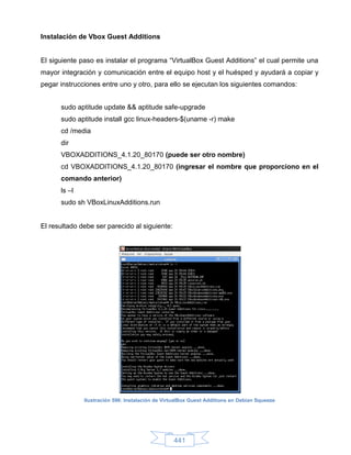 Instalación de Vbox Guest Additions


El siguiente paso es instalar el programa “VirtualBox Guest Additions” el cual permite una
mayor integración y comunicación entre el equipo host y el huésped y ayudará a copiar y
pegar instrucciones entre uno y otro, para ello se ejecutan los siguientes comandos:


      sudo aptitude update && aptitude safe-upgrade
      sudo aptitude install gcc linux-headers-$(uname -r) make
      cd /media
      dir
      VBOXADDITIONS_4.1.20_80170 (puede ser otro nombre)
      cd VBOXADDITIONS_4.1.20_80170 (ingresar el nombre que proporciono en el
      comando anterior)
      ls –l
      sudo sh VBoxLinuxAdditions.run


El resultado debe ser parecido al siguiente:




              Ilustración 596: Instalación de VirtualBox Guest Additions en Debian Squeeze




                                                 441
 