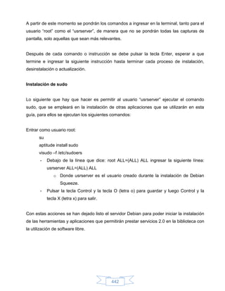 A partir de este momento se pondrán los comandos a ingresar en la terminal, tanto para el
usuario “root” como el “usrserver”, de manera que no se pondrán todas las capturas de
pantalla, solo aquellas que sean más relevantes.


Después de cada comando o instrucción se debe pulsar la tecla Enter, esperar a que
termine e ingresar la siguiente instrucción hasta terminar cada proceso de instalación,
desinstalación o actualización.


Instalación de sudo


Lo siguiente que hay que hacer es permitir al usuario “usrserver” ejecutar el comando
sudo, que se empleará en la instalación de otras aplicaciones que se utilizarán en esta
guía, para ellos se ejecutan los siguientes comandos:


Entrar como usuario root:
       su
       aptitude install sudo
       visudo –f /etc/sudoers
       -    Debajo de la línea que dice: root ALL=(ALL) ALL ingresar la siguiente línea:
            usrserver ALL=(ALL) ALL
               o Donde usrserver es el usuario creado durante la instalación de Debian
                   Squeeze.
       -    Pulsar la tecla Control y la tecla O (letra o) para guardar y luego Control y la
            tecla X (letra x) para salir.


Con estas acciones se han dejado listo el servidor Debian para poder iniciar la instalación
de las herramientas y aplicaciones que permitirán prestar servicios 2.0 en la biblioteca con
la utilización de software libre.




                                            442
 