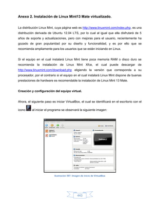 Anexo 2. Instalación de Linux Mint13 Mate virtualizado.


La distribución Linux Mint, cuya página web es http://www.linuxmint.com/index.php, es una
distribución derivada de Ubuntu 12.04 LTS, por lo cual al igual que ella disfrutará de 5
años de soporte y actualizaciones, pero con mejoras para el usuario, recientemente ha
gozado de gran popularidad por su diseño y funcionalidad, y es por ello que se
recomienda ampliamente para los usuarios que se están iniciando en Linux.


Si el equipo en el cual instalará Linux Mint tiene poca memoria RAM o disco duro se
recomienda    la   instalación   de Linux Mint          Xfce,     el cual puede   descargar de
http://www.linuxmint.com/download.php eligiendo la versión que corresponda a su
procesador, por el contrario si el equipo en el cual instalará Linux Mint dispone de buenas
prestaciones de hardware es recomendable la instalación de Linux Mint 13 Mate.


Creación y configuración del equipo virtual.


Ahora, el siguiente paso es iniciar VirtualBox, el cual se identificará en el escritorio con el

icono     al iniciar el programa se observará la siguiente imagen:




                            Ilustración 597: Imagen de inicio de VirtualBox




                                                 443
 