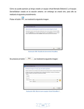Cómo se puede apreciar ya tengo creado un equipo virtual llamado DebianLC y el equipo
ServerDebian creado en la sección anterior, sin embargo se creará otro, para ello se
realizará el siguiente procedimiento:

Pulsar el botón     , se mostrará la siguiente imagen:




                          Ilustración 598: Pantalla de bienvenida VirtualBox




Se presiona el botón               , se mostrará la siguiente imagen:




                       Ilustración 599: Alta de nuevo equipo virtual VirtualBox 1




                                                 444
 