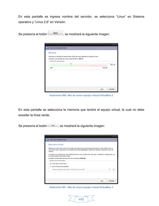 En esta pantalla se ingresa nombre del servidor, se selecciona “Linux” en Sistema
operativo y “Linux 2.6” en Versión.


Se presiona el botón               , se mostrará la siguiente imagen:




                       Ilustración 600: Alta de nuevo equipo virtual VirtualBox 2




En esta pantalla se selecciona la memoria que tendrá el equipo virtual, la cual no debe
exceder la línea verde.


Se presiona el botón          , se mostrará la siguiente imagen:




                       Ilustración 601: Alta de nuevo equipo virtual VirtualBox 3




                                                 445
 