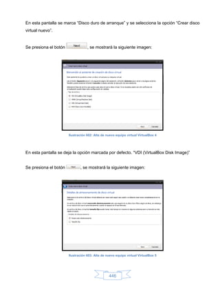 En esta pantalla se marca “Disco duro de arranque” y se selecciona la opción “Crear disco
virtual nuevo”.


Se presiona el botón               , se mostrará la siguiente imagen:




                       Ilustración 602: Alta de nuevo equipo virtual VirtualBox 4




En esta pantalla se deja la opción marcada por defecto. “VDI (VirtualBox Disk Image)”


Se presiona el botón          , se mostrará la siguiente imagen:




                       Ilustración 603: Alta de nuevo equipo virtual VirtualBox 5




                                                 446
 
