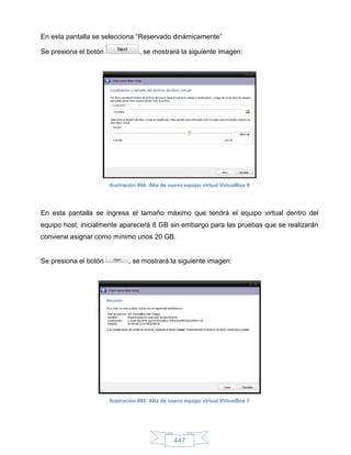 En esta pantalla se selecciona “Reservado dinámicamente”

Se presiona el botón               , se mostrará la siguiente imagen:




                       Ilustración 604: Alta de nuevo equipo virtual VirtualBox 6




En esta pantalla se ingresa el tamaño máximo que tendrá el equipo virtual dentro del
equipo host, inicialmente aparecerá 8 GB sin embargo para las pruebas que se realizarán
conviene asignar como mínimo unos 20 GB.


Se presiona el botón          , se mostrará la siguiente imagen:




                       Ilustración 605: Alta de nuevo equipo virtual VirtualBox 7




                                                 447
 