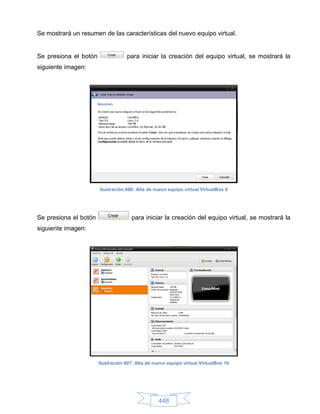 Se mostrará un resumen de las características del nuevo equipo virtual.


Se presiona el botón               para iniciar la creación del equipo virtual, se mostrará la
siguiente imagen:




                       Ilustración 606: Alta de nuevo equipo virtual VirtualBox 9




Se presiona el botón                 para iniciar la creación del equipo virtual, se mostrará la
siguiente imagen:




                       Ilustración 607: Alta de nuevo equipo virtual VirtualBox 10




                                                  448
 