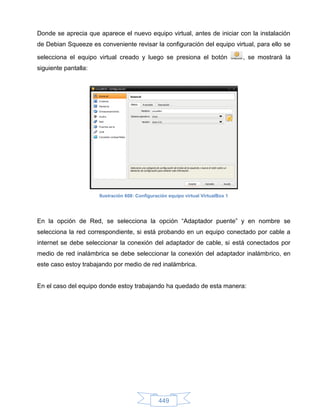 Donde se aprecia que aparece el nuevo equipo virtual, antes de iniciar con la instalación
de Debian Squeeze es conveniente revisar la configuración del equipo virtual, para ello se

selecciona el equipo virtual creado y luego se presiona el botón                   , se mostrará la
siguiente pantalla:




                      Ilustración 608: Configuración equipo virtual VirtualBox 1




En la opción de Red, se selecciona la opción “Adaptador puente” y en nombre se
selecciona la red correspondiente, si está probando en un equipo conectado por cable a
internet se debe seleccionar la conexión del adaptador de cable, si está conectados por
medio de red inalámbrica se debe seleccionar la conexión del adaptador inalámbrico, en
este caso estoy trabajando por medio de red inalámbrica.


En el caso del equipo donde estoy trabajando ha quedado de esta manera:




                                                449
 