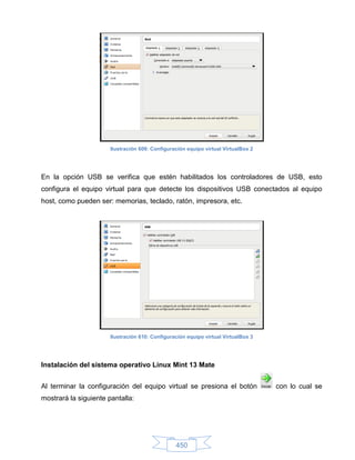 Ilustración 609: Configuración equipo virtual VirtualBox 2




En la opción USB se verifica que estén habilitados los controladores de USB, esto
configura el equipo virtual para que detecte los dispositivos USB conectados al equipo
host, como pueden ser: memorias, teclado, ratón, impresora, etc.




                       Ilustración 610: Configuración equipo virtual VirtualBox 3




Instalación del sistema operativo Linux Mint 13 Mate


Al terminar la configuración del equipo virtual se presiona el botón                con lo cual se
mostrará la siguiente pantalla:




                                                 450
 