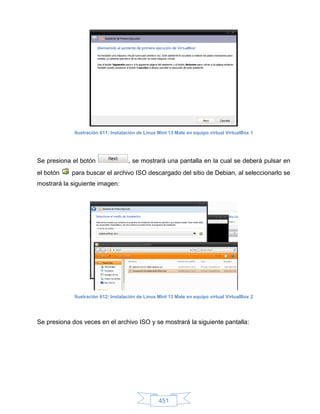 Ilustración 611: Instalación de Linux Mint 13 Mate en equipo virtual VirtualBox 1




Se presiona el botón                 , se mostrará una pantalla en la cual se deberá pulsar en
el botón    para buscar el archivo ISO descargado del sitio de Debian, al seleccionarlo se
mostrará la siguiente imagen:




             Ilustración 612: Instalación de Linux Mint 13 Mate en equipo virtual VirtualBox 2




Se presiona dos veces en el archivo ISO y se mostrará la siguiente pantalla:




                                                   451
 