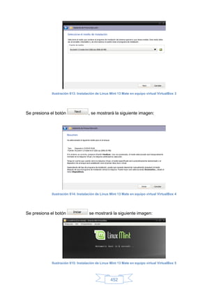Ilustración 613: Instalación de Linux Mint 13 Mate en equipo virtual VirtualBox 3




Se presiona el botón                , se mostrará la siguiente imagen:




             Ilustración 614: Instalación de Linux Mint 13 Mate en equipo virtual VirtualBox 4




Se presiona el botón                 se mostrará la siguiente imagen:




             Ilustración 615: Instalación de Linux Mint 13 Mate en equipo virtual VirtualBox 5




                                                   452
 
