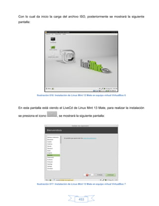 Con lo cual da inicio la carga del archivo ISO, posteriormente se mostrará la siguiente
pantalla:




             Ilustración 616: Instalación de Linux Mint 13 Mate en equipo virtual VirtualBox 6




En esta pantalla está viendo el LiveCd de Linux Mint 13 Mate, para realizar la instalación

se presiona el icono           , se mostrará la siguiente pantalla:




             Ilustración 617: Instalación de Linux Mint 13 Mate en equipo virtual VirtualBox 7




                                                   453
 