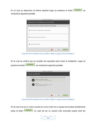 En la cual se selecciona el idioma español luego se presiona el botón                            , se
mostrará la siguiente pantalla:




             Ilustración 618: Instalación de Linux Mint 13 Mate en equipo virtual VirtualBox 8




En la cual se verifica que se cumplen los requisitos para iniciar la instalación, luego se

presiona el botón                , se mostrará la siguiente pantalla:




             Ilustración 619: Instalación de Linux Mint 13 Mate en equipo virtual VirtualBox 9




En la cual si se es un nuevo usuario en Linux o bien es un equipo de pruebas simplemente

pulsa el botón               , en caso de ser un usuario más avanzado puede crear las


                                                   454
 